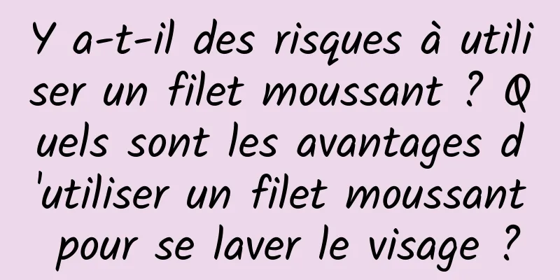 Y a-t-il des risques à utiliser un filet moussant ? Quels sont les avantages d'utiliser un filet moussant pour se laver le visage ?