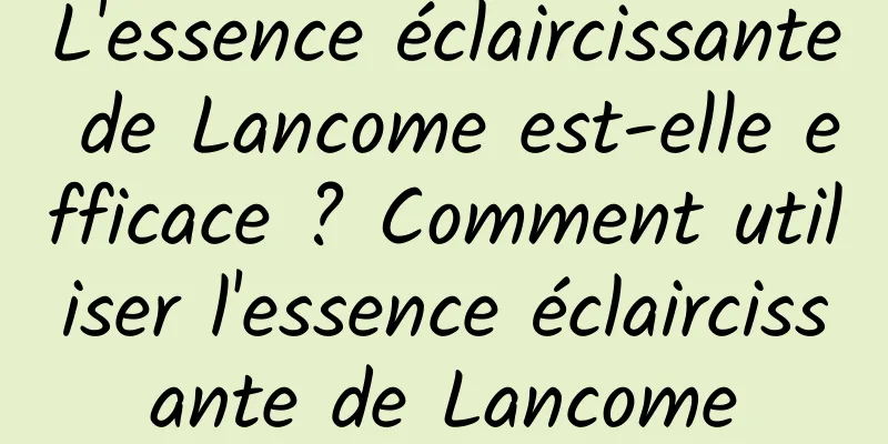 L'essence éclaircissante de Lancome est-elle efficace ? Comment utiliser l'essence éclaircissante de Lancome