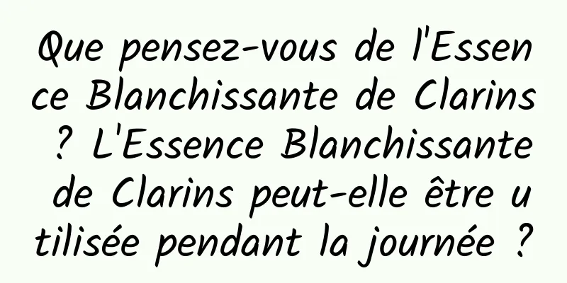 Que pensez-vous de l'Essence Blanchissante de Clarins ? L'Essence Blanchissante de Clarins peut-elle être utilisée pendant la journée ?