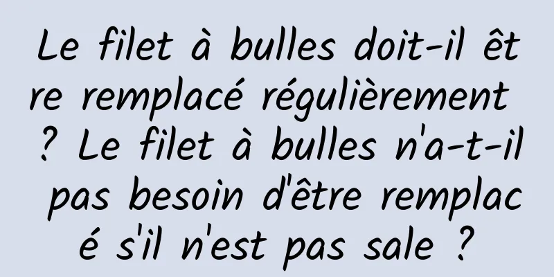 Le filet à bulles doit-il être remplacé régulièrement ? Le filet à bulles n'a-t-il pas besoin d'être remplacé s'il n'est pas sale ?