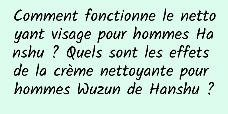 Comment fonctionne le nettoyant visage pour hommes Hanshu ? Quels sont les effets de la crème nettoyante pour hommes Wuzun de Hanshu ?