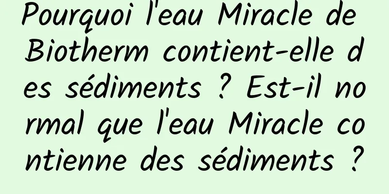 Pourquoi l'eau Miracle de Biotherm contient-elle des sédiments ? Est-il normal que l'eau Miracle contienne des sédiments ?