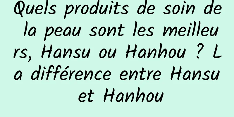 Quels produits de soin de la peau sont les meilleurs, Hansu ou Hanhou ? La différence entre Hansu et Hanhou