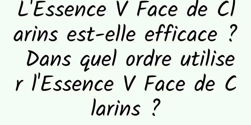 L'Essence V Face de Clarins est-elle efficace ? Dans quel ordre utiliser l'Essence V Face de Clarins ?