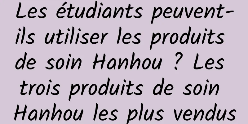 Les étudiants peuvent-ils utiliser les produits de soin Hanhou ? Les trois produits de soin Hanhou les plus vendus