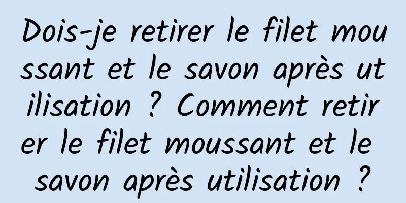 Dois-je retirer le filet moussant et le savon après utilisation ? Comment retirer le filet moussant et le savon après utilisation ?