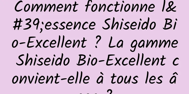 Comment fonctionne l'essence Shiseido Bio-Excellent ? La gamme Shiseido Bio-Excellent convient-elle à tous les âges ?