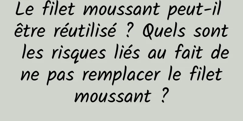Le filet moussant peut-il être réutilisé ? Quels sont les risques liés au fait de ne pas remplacer le filet moussant ?