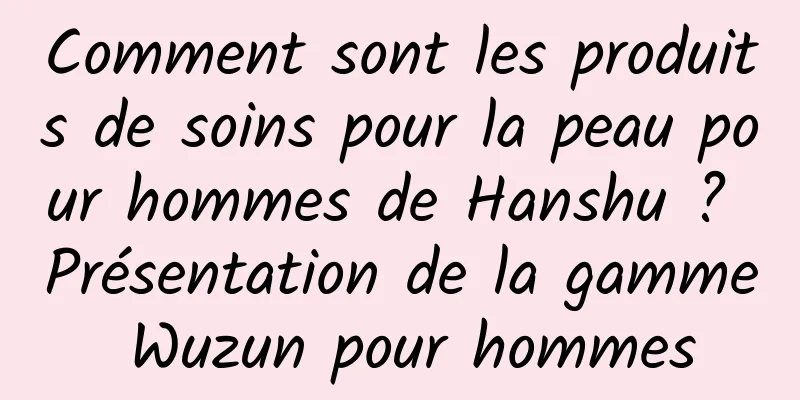Comment sont les produits de soins pour la peau pour hommes de Hanshu ? Présentation de la gamme Wuzun pour hommes