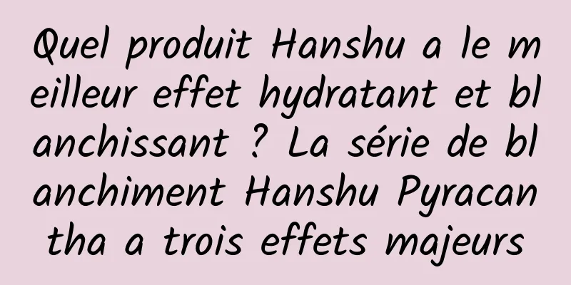 Quel produit Hanshu a le meilleur effet hydratant et blanchissant ? ​​La série de blanchiment Hanshu Pyracantha a trois effets majeurs