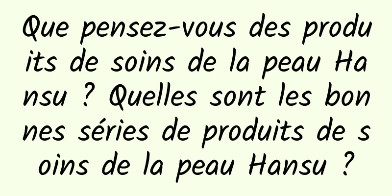Que pensez-vous des produits de soins de la peau Hansu ? Quelles sont les bonnes séries de produits de soins de la peau Hansu ?