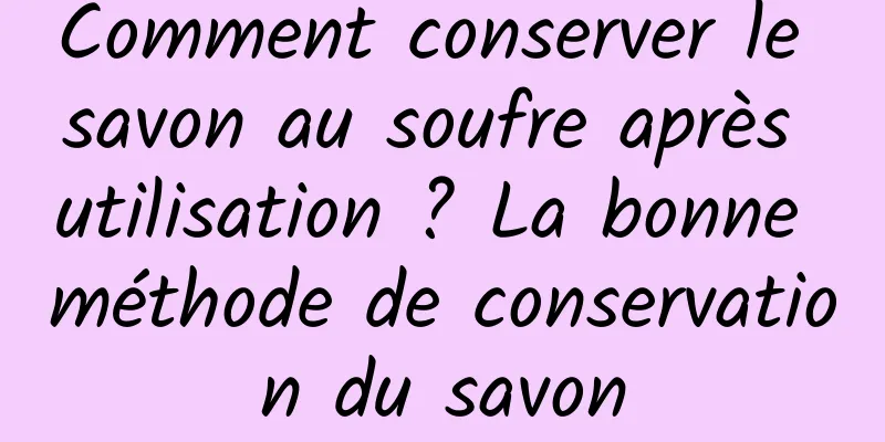 Comment conserver le savon au soufre après utilisation ? La bonne méthode de conservation du savon