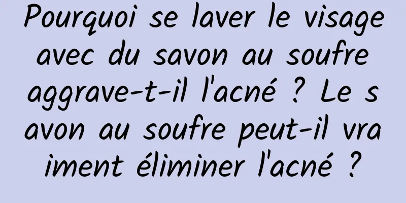 Pourquoi se laver le visage avec du savon au soufre aggrave-t-il l'acné ? Le savon au soufre peut-il vraiment éliminer l'acné ?