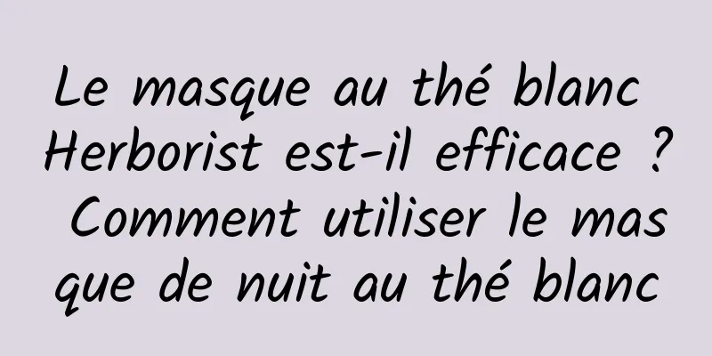Le masque au thé blanc Herborist est-il efficace ? Comment utiliser le masque de nuit au thé blanc