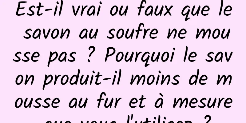 Est-il vrai ou faux que le savon au soufre ne mousse pas ? Pourquoi le savon produit-il moins de mousse au fur et à mesure que vous l'utilisez ?
