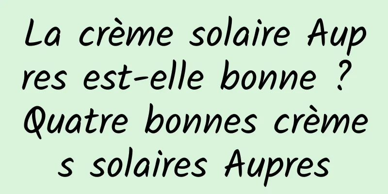 La crème solaire Aupres est-elle bonne ? Quatre bonnes crèmes solaires Aupres