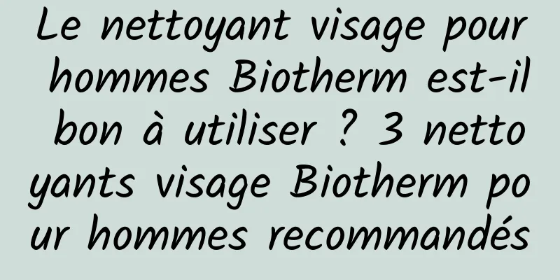 Le nettoyant visage pour hommes Biotherm est-il bon à utiliser ? 3 nettoyants visage Biotherm pour hommes recommandés