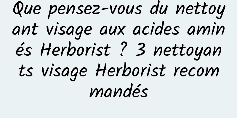 Que pensez-vous du nettoyant visage aux acides aminés Herborist ? 3 nettoyants visage Herborist recommandés