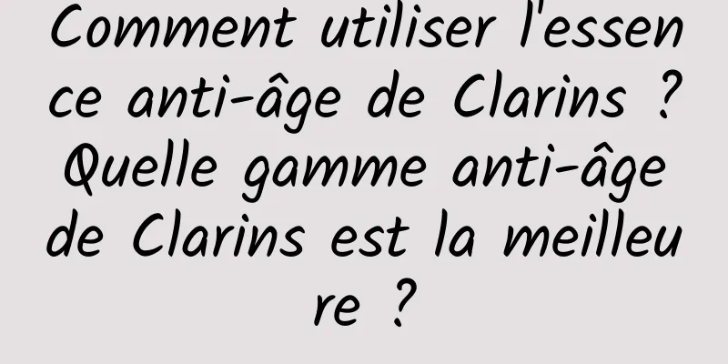 Comment utiliser l'essence anti-âge de Clarins ? Quelle gamme anti-âge de Clarins est la meilleure ?