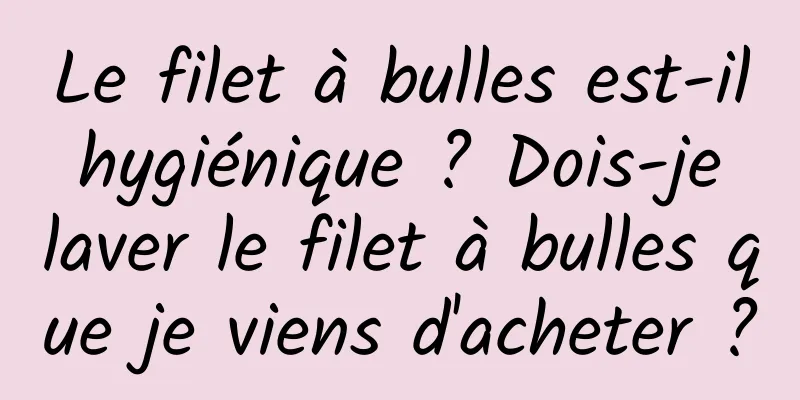 Le filet à bulles est-il hygiénique ? Dois-je laver le filet à bulles que je viens d'acheter ?