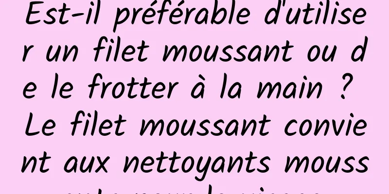 Est-il préférable d'utiliser un filet moussant ou de le frotter à la main ? Le filet moussant convient aux nettoyants moussants pour le visage.