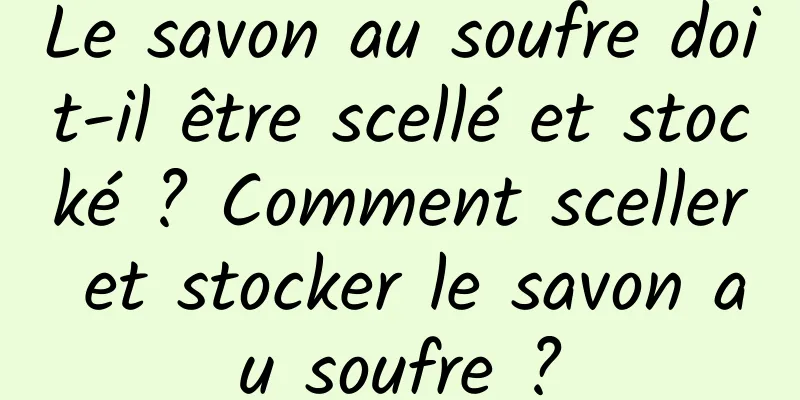 Le savon au soufre doit-il être scellé et stocké ? Comment sceller et stocker le savon au soufre ?