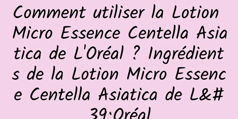 Comment utiliser la Lotion Micro Essence Centella Asiatica de L'Oréal ? Ingrédients de la Lotion Micro Essence Centella Asiatica de L'Oréal