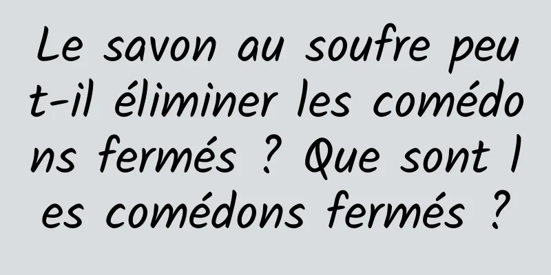Le savon au soufre peut-il éliminer les comédons fermés ? Que sont les comédons fermés ?