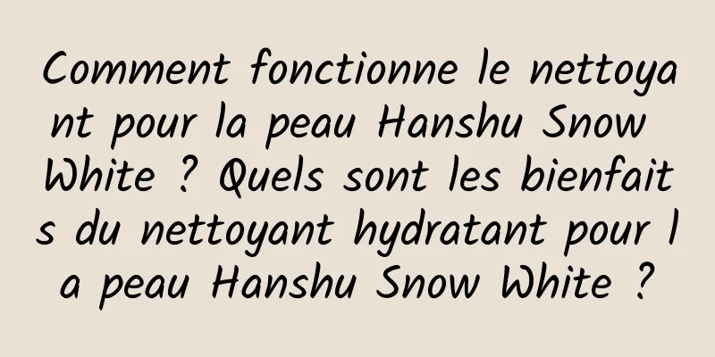 Comment fonctionne le nettoyant pour la peau Hanshu Snow White ? Quels sont les bienfaits du nettoyant hydratant pour la peau Hanshu Snow White ?