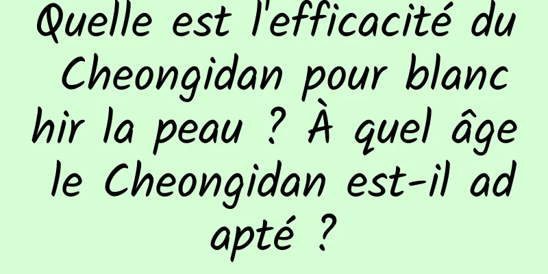 Quelle est l'efficacité du Cheongidan pour blanchir la peau ? À quel âge le Cheongidan est-il adapté ?