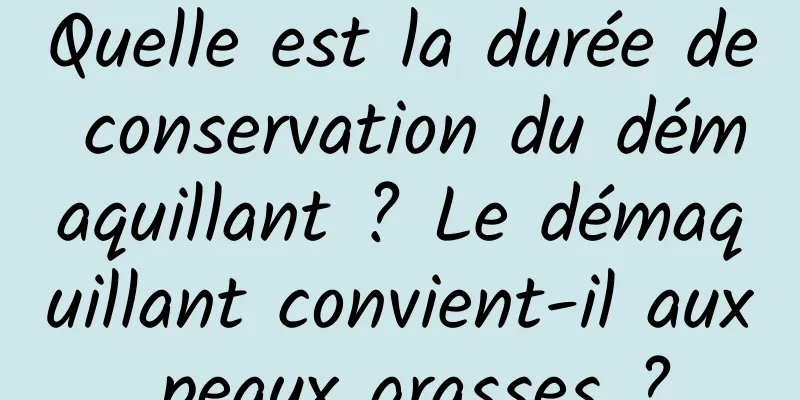 Quelle est la durée de conservation du démaquillant ? Le démaquillant convient-il aux peaux grasses ?