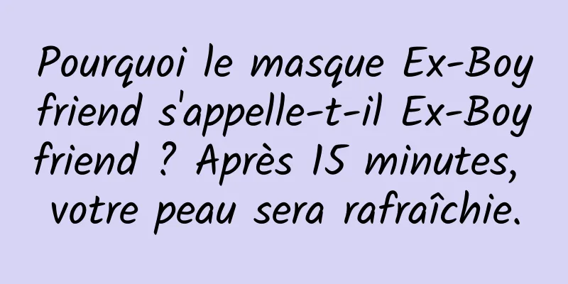 Pourquoi le masque Ex-Boyfriend s'appelle-t-il Ex-Boyfriend ? Après 15 minutes, votre peau sera rafraîchie.