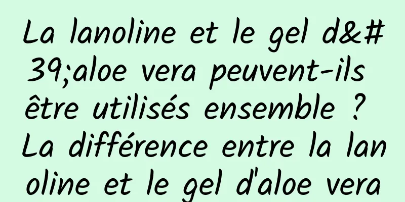La lanoline et le gel d'aloe vera peuvent-ils être utilisés ensemble ? La différence entre la lanoline et le gel d'aloe vera