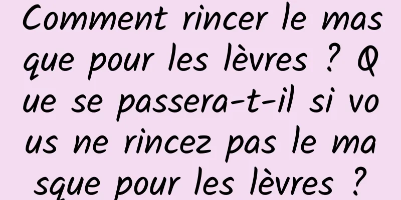 Comment rincer le masque pour les lèvres ? Que se passera-t-il si vous ne rincez pas le masque pour les lèvres ?