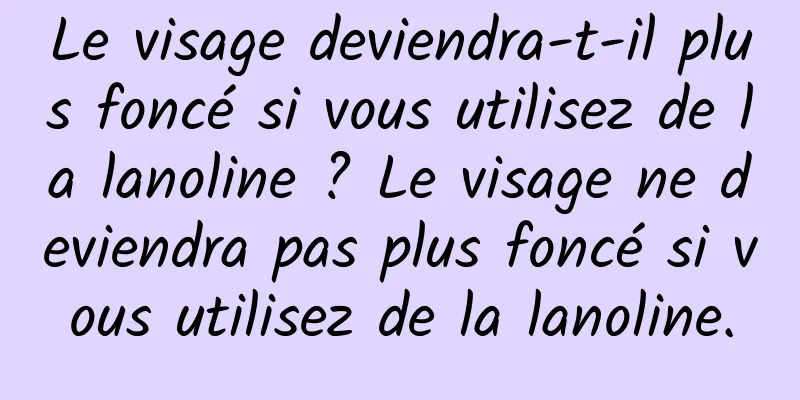 Le visage deviendra-t-il plus foncé si vous utilisez de la lanoline ? Le visage ne deviendra pas plus foncé si vous utilisez de la lanoline.