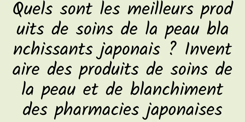 Quels sont les meilleurs produits de soins de la peau blanchissants japonais ? Inventaire des produits de soins de la peau et de blanchiment des pharmacies japonaises