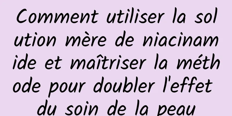 Comment utiliser la solution mère de niacinamide et maîtriser la méthode pour doubler l'effet du soin de la peau