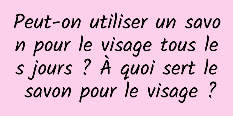 Peut-on utiliser un savon pour le visage tous les jours ? À quoi sert le savon pour le visage ?