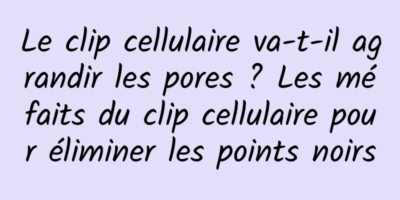 Le clip cellulaire va-t-il agrandir les pores ? Les méfaits du clip cellulaire pour éliminer les points noirs