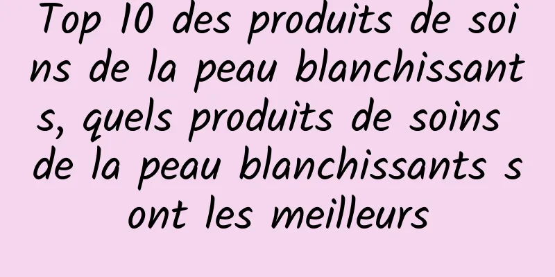 Top 10 des produits de soins de la peau blanchissants, quels produits de soins de la peau blanchissants sont les meilleurs
