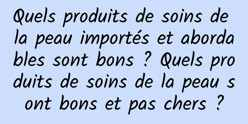 Quels produits de soins de la peau importés et abordables sont bons ? Quels produits de soins de la peau sont bons et pas chers ?