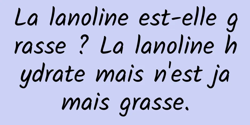 La lanoline est-elle grasse ? La lanoline hydrate mais n'est jamais grasse.