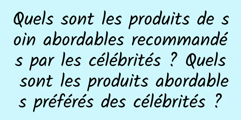 Quels sont les produits de soin abordables recommandés par les célébrités ? Quels sont les produits abordables préférés des célébrités ?