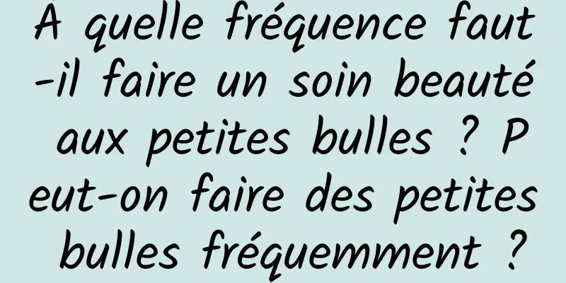 À quelle fréquence faut-il faire un soin beauté aux petites bulles ? Peut-on faire des petites bulles fréquemment ?