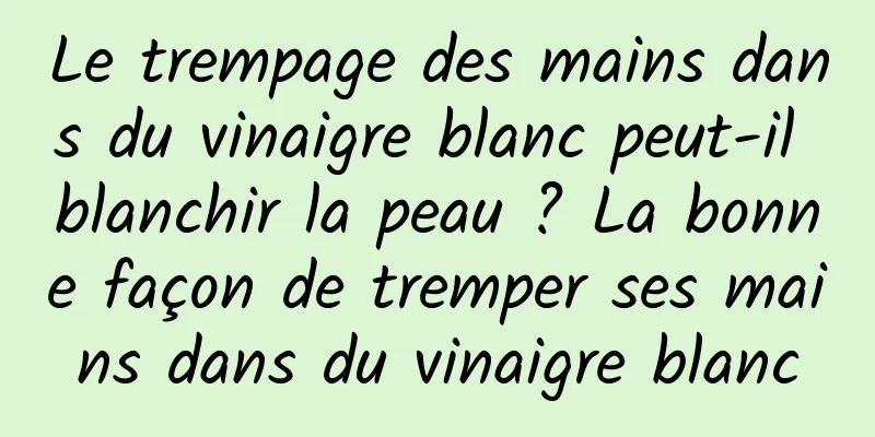 Le trempage des mains dans du vinaigre blanc peut-il blanchir la peau ? La bonne façon de tremper ses mains dans du vinaigre blanc