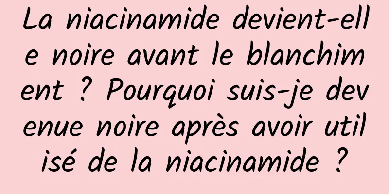 La niacinamide devient-elle noire avant le blanchiment ? Pourquoi suis-je devenue noire après avoir utilisé de la niacinamide ?
