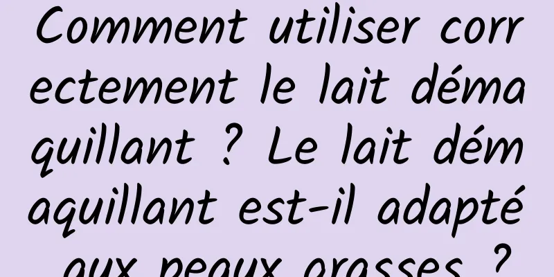 Comment utiliser correctement le lait démaquillant ? Le lait démaquillant est-il adapté aux peaux grasses ?