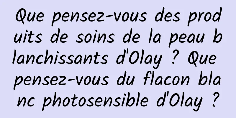 Que pensez-vous des produits de soins de la peau blanchissants d'Olay ? Que pensez-vous du flacon blanc photosensible d'Olay ?