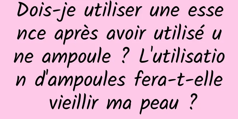 Dois-je utiliser une essence après avoir utilisé une ampoule ? L'utilisation d'ampoules fera-t-elle vieillir ma peau ?