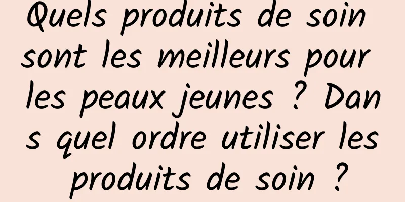 Quels produits de soin sont les meilleurs pour les peaux jeunes ? Dans quel ordre utiliser les produits de soin ?